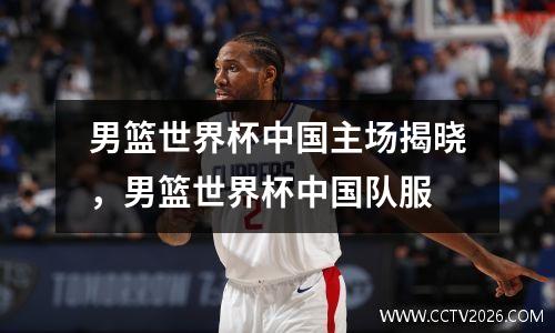 男篮世界杯中国主场揭晓，男篮世界杯中国队服