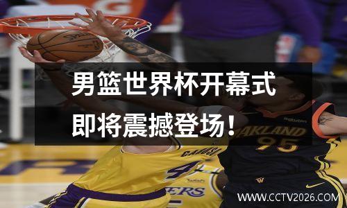 男篮世界杯开幕式即将震撼登场！