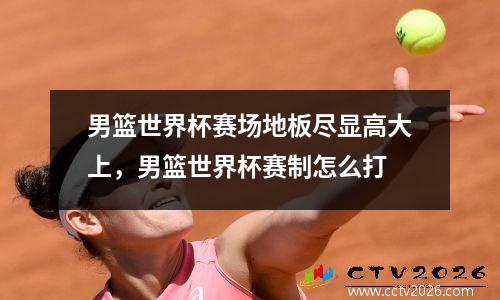 男篮世界杯赛场地板尽显高大上，男篮世界杯赛制怎么打