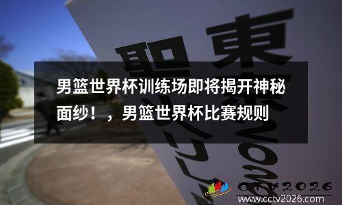 男篮世界杯训练场即将揭开神秘面纱！，男篮世界杯比赛规则