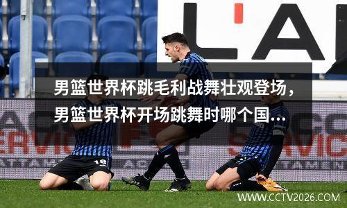 男篮世界杯跳毛利战舞壮观登场，男篮世界杯开场跳舞时哪个国家