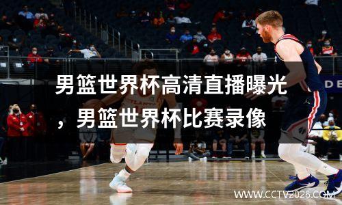 男篮世界杯高清直播曝光，男篮世界杯比赛录像