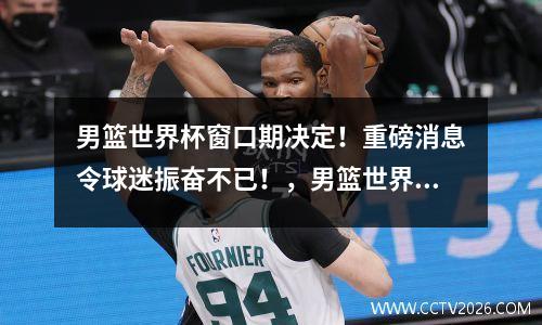 男篮世界杯窗口期决定！重磅消息令球迷振奋不已！，男篮世界杯最近比赛