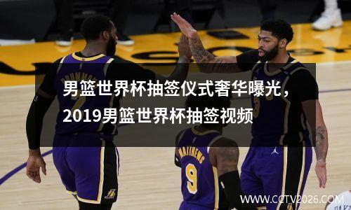 男篮世界杯抽签仪式奢华曝光，2019男篮世界杯抽签视频
