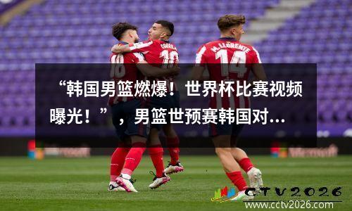 “韩国男篮燃爆！世界杯比赛视频曝光！”，男篮世预赛韩国对中国全场回放