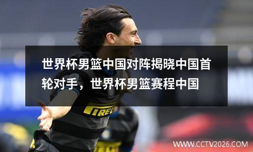 世界杯男篮中国对阵揭晓中国首轮对手，世界杯男篮赛程中国