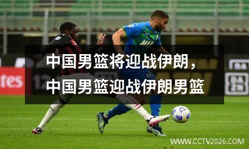 中国男篮将迎战伊朗，中国男篮迎战伊朗男篮
