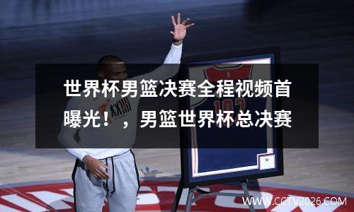 世界杯男篮决赛全程视频首曝光！，男篮世界杯总决赛