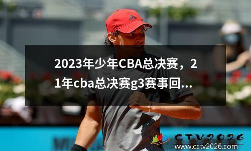 2023年少年CBA总决赛，21年cba总决赛g3赛事回顾