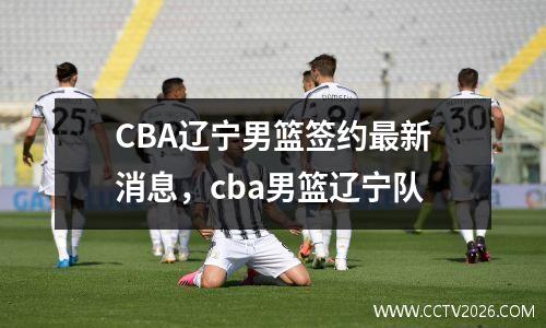 CBA辽宁男篮签约最新消息，cba男篮辽宁队