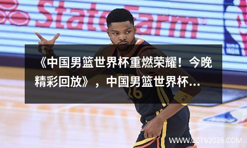 《中国男篮世界杯重燃荣耀！今晚精彩回放》，中国男篮世界杯回放全程