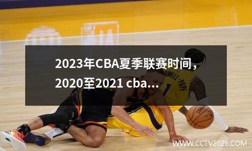 2023年CBA夏季联赛时间，2020至2021 cba联赛下个赛季什么时候