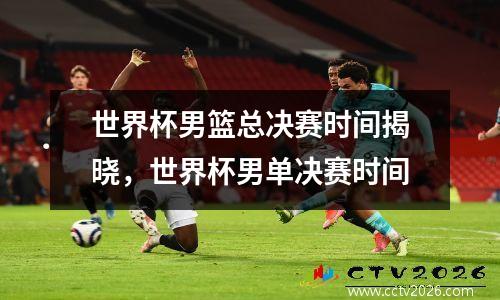 世界杯男篮总决赛时间揭晓，世界杯男单决赛时间