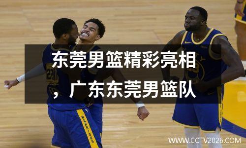 东莞男篮精彩亮相，广东东莞男篮队