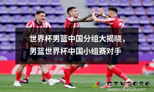 世界杯男篮中国分组大揭晓，男篮世界杯中国小组赛对手