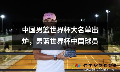 中国男篮世界杯大名单出炉，男篮世界杯中国球员