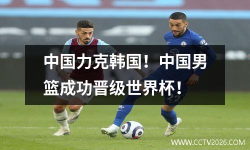 中国力克韩国！中国男篮成功晋级世界杯！