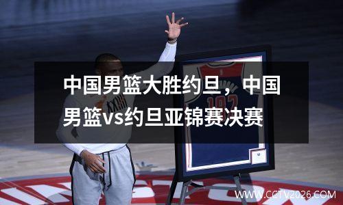 中国男篮大胜约旦，中国男篮vs约旦亚锦赛决赛