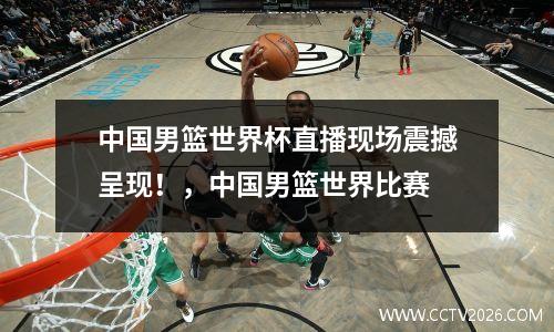 中国男篮世界杯直播现场震撼呈现！，中国男篮世界比赛