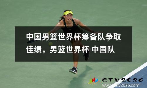 中国男篮世界杯筹备队争取佳绩，男篮世界杯 中国队
