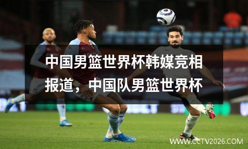 中国男篮世界杯韩媒竞相报道，中国队男篮世界杯