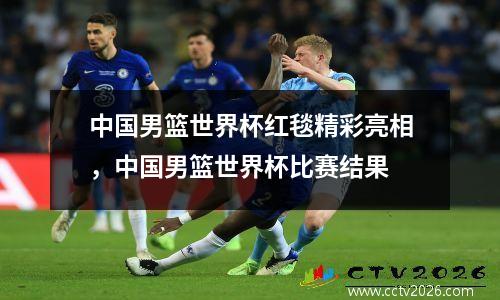 中国男篮世界杯红毯精彩亮相，中国男篮世界杯比赛结果