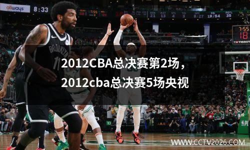 2012CBA总决赛第2场，2012cba总决赛5场央视