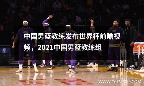 中国男篮教练发布世界杯前瞻视频，2021中国男篮教练组