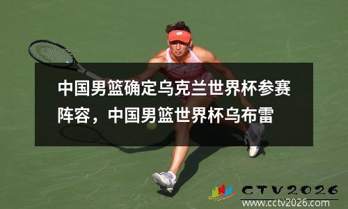 中国男篮确定乌克兰世界杯参赛阵容，中国男篮世界杯乌布雷