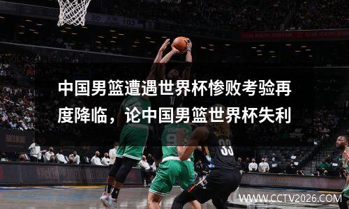 中国男篮遭遇世界杯惨败考验再度降临，论中国男篮世界杯失利