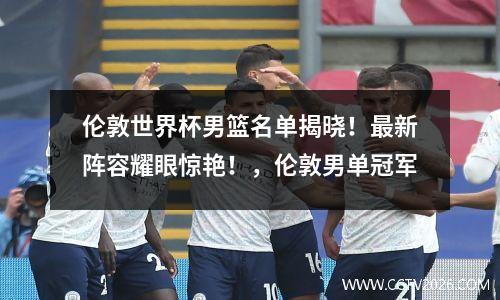 伦敦世界杯男篮名单揭晓！最新阵容耀眼惊艳！，伦敦男单冠军