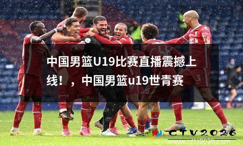 中国男篮U19比赛直播震撼上线！，中国男篮u19世青赛