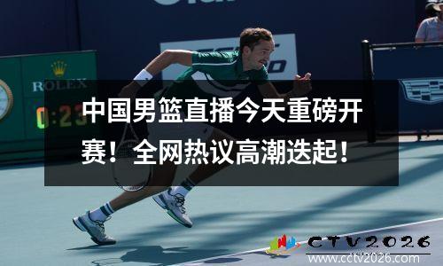 中国男篮直播今天重磅开赛！全网热议高潮迭起！
