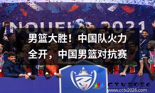 男篮大胜！中国队火力全开，中国男篮对抗赛