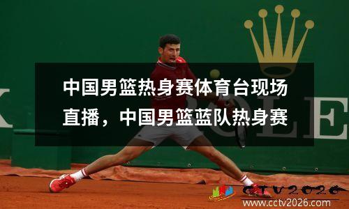 中国男篮热身赛体育台现场直播，中国男篮蓝队热身赛