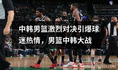 中韩男篮激烈对决引爆球迷热情，男篮中韩大战