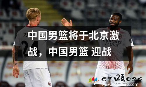 中国男篮将于北京激战，中国男篮 迎战