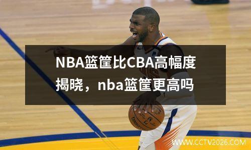 NBA篮筐比CBA高幅度揭晓，nba篮筐更高吗
