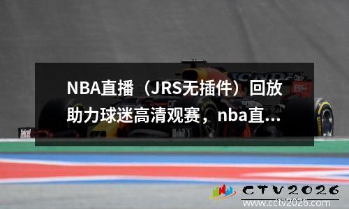NBA直播（JRS无插件）回放助力球迷高清观赛，nba直播jrskan