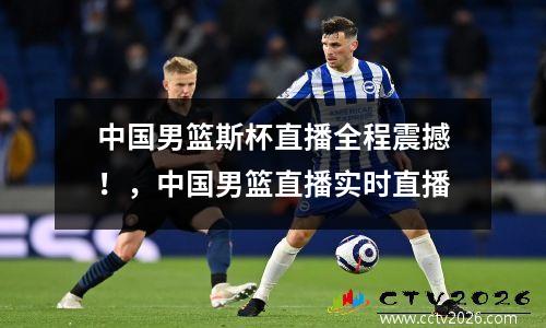 中国男篮斯杯直播全程震撼！，中国男篮直播实时直播