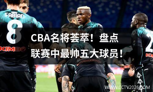 CBA名将荟萃！盘点联赛中最帅五大球员！