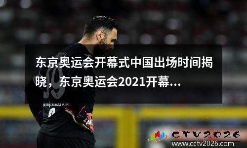 东京奥运会开幕式中国出场时间揭晓，东京奥运会2021开幕式中国出场顺序