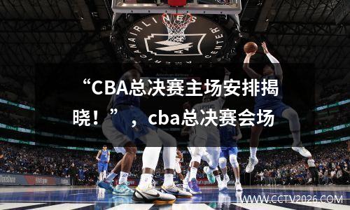 “CBA总决赛主场安排揭晓！”，cba总决赛会场