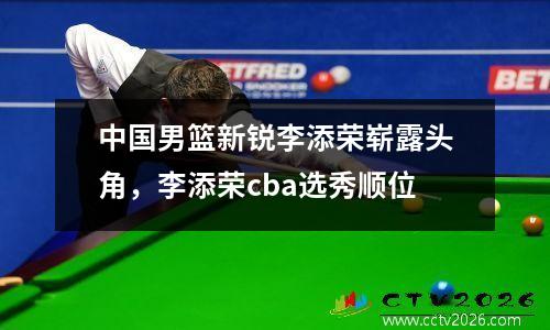 中国男篮新锐李添荣崭露头角，李添荣cba选秀顺位