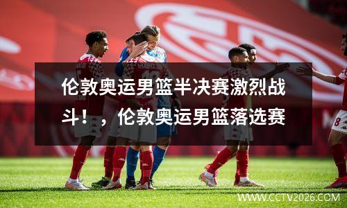 伦敦奥运男篮半决赛激烈战斗！，伦敦奥运男篮落选赛