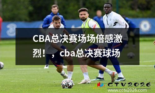 CBA总决赛场场倍感激烈！，cba总决赛球场