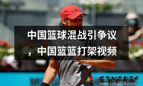 中国篮球混战引争议，中国篮篮打架视频