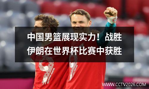 中国男篮展现实力！战胜伊朗在世界杯比赛中获胜