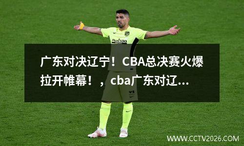 广东对决辽宁！CBA总决赛火爆拉开帷幕！，cba广东对辽宁总决赛g3回放