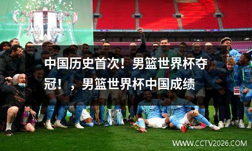 中国历史首次！男篮世界杯夺冠！，男篮世界杯中国成绩